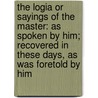 The Logia Or Sayings Of The Master: As Spoken By Him; Recovered In These Days, As Was Foretold By Him by Unknown