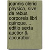 Joannis Clerici Physica, Sive De Rebus Corporeis Libri Quinque. ... Editio Sexta Auctior & Accuratior. by Unknown