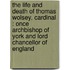 The Life And Death Of Thomas Wolsey, Cardinal : Once Archbishop Of York And Lord Chancellor Of England