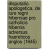 Disputatio Apologetica, De Iure Regni Hiberniae Pro Catholicis Hibernis Adversus Haereticos Anglos (1645) by C.M. Hiberno