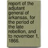 Report Of The Adjutant General Of Arkansas, For The Period Of The Late Rebellion, And To November 1, 1866.