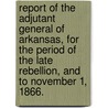 Report Of The Adjutant General Of Arkansas, For The Period Of The Late Rebellion, And To November 1, 1866. by Arkansas. Adjutant-General'S. Office.