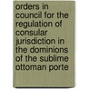 Orders In Council For The Regulation Of Consular Jurisdiction In The Dominions Of The Sublime Ottoman Porte door Council Great Britain.