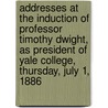 Addresses At The Induction Of Professor Timothy Dwight, As President Of Yale College, Thursday, July 1, 1886 by University Yale