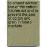 To Amend Section Five Of The Cotton Futures Act And To Prevent The Sale Of Cotton And Grain In Future Markets door United States.
