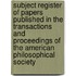 Subject Register Of Papers Published In The Transactions And Proceedings Of The American Philosophical Society