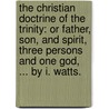 The Christian Doctrine Of The Trinity: Or Father, Son, And Spirit, Three Persons And One God, ... By I. Watts. by Unknown
