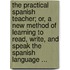 The Practical Spanish Teacher; Or, A New Method Of Learning To Read, Write, And Speak The Spanish Language ...
