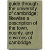 Guide Through The University Of Cambridge; Likewise A Description Of The Town, County, And Environs Of Cambridge by Unknown Author