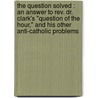 The Question Solved : An Answer To Rev. Dr. Clark's "Question Of The Hour," And His Other Anti-Catholic Problems by James C. Hannan