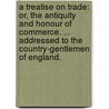 A Treatise On Trade: Or, The Antiquity And Honour Of Commerce. ... Addressed To The Country-Gentlemen Of England. door Onbekend