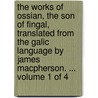 The Works Of Ossian, The Son Of Fingal, Translated From The Galic Language By James Macpherson. ...  Volume 1 Of 4 by Unknown