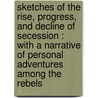 Sketches Of The Rise, Progress, And Decline Of Secession : With A Narrative Of Personal Adventures Among The Rebels by Unknown