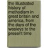 The Illustrated History Of Methodism In Great Britain And America, From The Days Of The Wesleys To The Present Time