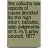 The Calcutta Law Reports Of Cases Decided By The High Court, Calcutta, Also Judgments Of H. M.'s Privy Council, 1877