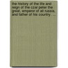 The History Of The Life And Reign Of The Czar Peter The Great, Emperor Of All Russia, And Father Of His Country. ... by Unknown