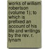 Works Of William Robertson (Volume 1); To Which Is Prefixed An Account Of His Life And Writings By The Rev. R. Lynam