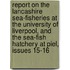 Report On The Lancashire Sea-Fisheries At The University Of Liverpool, And The Sea-Fish Hatchery At Piel, Issues 15-16