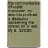 The Commentaries Of Casar, Translated. To Which Is Prefixed, A Discourse Concerning The Roman Art Of War. By W. Duncan