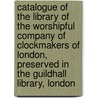 Catalogue Of The Library Of The Worshipful Company Of Clockmakers Of London, Preserved In The Guildhall Library, London by Worshipful Comp
