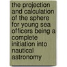 The Projection And Calculation Of The Sphere For Young Sea Officers Being A Complete Initiation Into Nautical Astronomy by S. M. Saxby