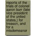 Reports Of The Trials Of Colonel Aaron Burr (Late Vice President Of The United States,) For Treason, And For A Misdemeanor