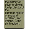 The History Of Oliver Cromwel, Lord Protector Of The Common-Wealth Of England, Scotland, And Ireland. ... The Sixth Edition. door Onbekend