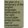 The Plan Of A Dictionary Of The English Language; Addressed To The Right Honourable Philip Dormer, Earl Of Chesterfield, ... by Unknown