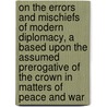 On The Errors And Mischiefs Of Modern Diplomacy, A Based Upon The Assumed Prerogative Of The Crown In Matters Of Peace And War door Henry Ottley