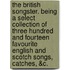 The British Songster. Being A Select Collection Of Three Hundred And Fourteen Favourite English And Scotch Songs, Catches, &C.