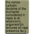 The Roman Catholic Doctrine Of The Eucharist Considered In Reply To Dr. Wiseman's Argument [In Lectures On Real Presence &C.].