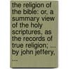 The Religion Of The Bible: Or, A Summary View Of The Holy Scriptures, As The Records Of True Religion; ... By John Jeffery, ... by Unknown