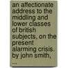 An Affectionate Address To The Middling And Lower Classes Of British Subjects, On The Present Alarming Crisis. By John Smith, ... by Unknown
