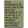 Short Meditations For Every Day In The Year (An Abridged Tr. Of 'La Vie De N. S. Jesus Christ Meditee') Revised By A Jesuit Father by Jesus Christ