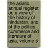 The Asiatic Annual Register, Or, A View Of The History Of Hindustan, And Of The Politics, Commerce And Literature Of Asia, Volume 5 door Onbekend