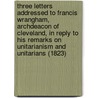 Three Letters Addressed To Francis Wrangham, Archdeacon Of Cleveland, In Reply To His Remarks On Unitarianism And Unitarians (1823) door Charles Wellbeloved