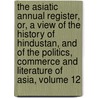 The Asiatic Annual Register, Or, A View Of The History Of Hindustan, And Of The Politics, Commerce And Literature Of Asia, Volume 12 by Unknown