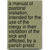 A Manual Of Pastoral Visitation, Intended For The Use Of The Clergy In Their Visitation Of The Sick And Afflicted, By A Parish Priest door Manual