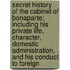 Secret History Of The Cabinet Of Bonaparte; Including His Private Life, Character, Domestic Administration, And His Conduct To Foreign