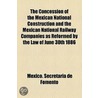 The Concession Of The Mexican National Construction And The Mexican National Railway Companies As Reformed By The Law Of June 30th 1886 by Mexico Secretara De Fomento