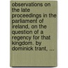 Observations On The Late Proceedings In The Parliament Of Ireland, On The Question Of A Regency For That Kingdom. By Dominick Trant, ... door Dominick. Trant