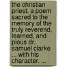 The Christian Priest. A Poem Sacred To The Memory Of The Truly Reverend, Learned, And Pious Dr. Samuel Clarke ... With His Character. ... by Unknown