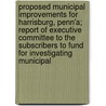 Proposed Municipal Improvements For Harrisburg, Penn'a; Report Of Executive Committee To The Subscribers To Fund For Investigating Municipal door Unknown Author