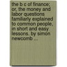 The B C Of Finance; Or, The Money And Labor Questions Familiarly Explained To Common People, In Short And Easy Lessons. By Simon Newcomb ... door Simon Newcomb