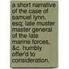A Short Narrative Of The Case Of Samuel Lynn, Esq; Late Muster Master General Of The Late Marine Forces, &C. Humbly Offer'd To Consideration. by Unknown