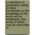 A Catechism Of Geography; Being An Easy Introduction To The Knowledge Of The World And Its Inhabitants, The Whole Of Which May Be Committed To
