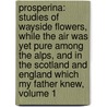 Prosperina: Studies Of Wayside Flowers, While The Air Was Yet Pure Among The Alps, And In The Scotland And England Which My Father Knew, Volume 1 by . Anonymous