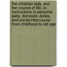 The Christian Lady, And Her Course Of Life, Or, Instructions In Personal Piety, Domestic Duties, And Social Intercourse From Childhood To Old Age by Unknown