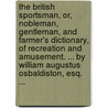 The British Sportsman, Or, Nobleman, Gentleman, And Farmer's Dictionary, Of Recreation And Amusement. ... By William Augustus Osbaldiston, Esq. ... by Unknown
