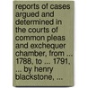 Reports Of Cases Argued And Determined In The Courts Of Common Pleas And Exchequer Chamber, From ... 1788, To ... 1791, ... By Henry Blackstone, ... by Unknown